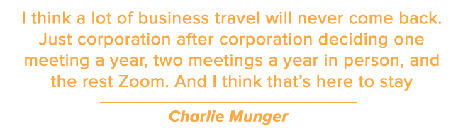 I think a lot of business travel will never come back. Just corporation after corporation deciding one meeting a year, two meetings a year in person, and the rest Zoom